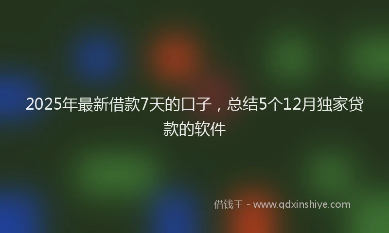 2025年最新借款7天的口子，总结5个12月独家贷款的软件