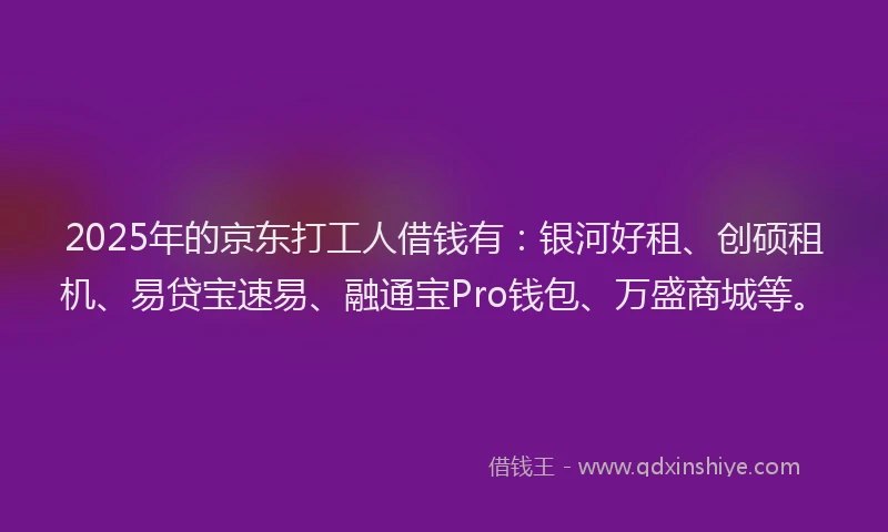 2025年的京东打工人借钱有：银河好租、创硕租机、易贷宝速易、融通宝Pro钱包、万盛商城等。