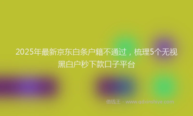 2025年最新京东白条户籍不通过，梳理5个无视黑白户秒下款口子平台