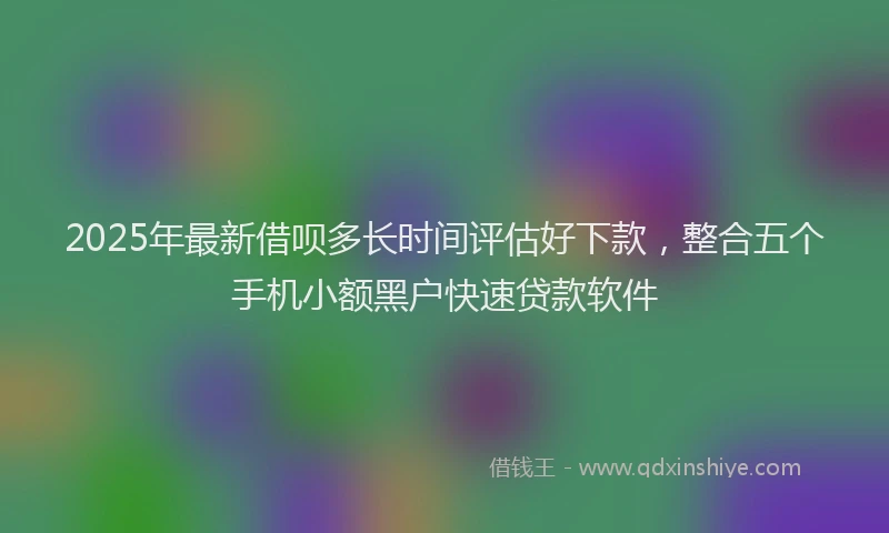 2025年最新借呗多长时间评估好下款，整合五个手机小额黑户快速贷款软件
