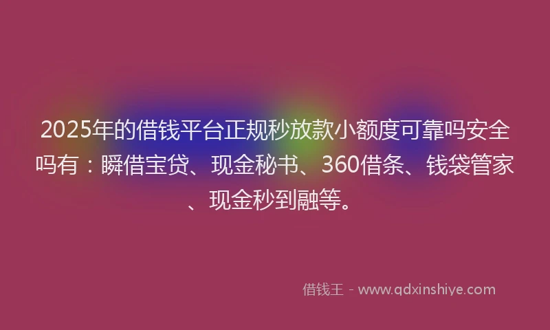 2025年的借钱平台正规秒放款小额度可靠吗安全吗有：瞬借宝贷、现金秘书、360借条、钱袋管家、现金秒到融等。