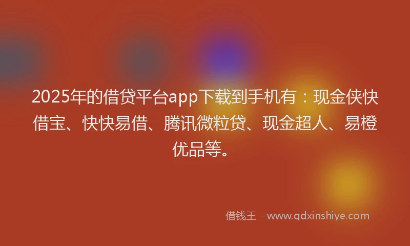 2025年的借贷平台app下载到手机有：现金侠快借宝、快快易借、腾讯微粒贷、现金超人、易橙优品等。