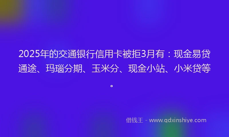 2025年的交通银行信用卡被拒3月有：现金易贷通途、玛瑙分期、玉米分、现金小站、小米贷等。