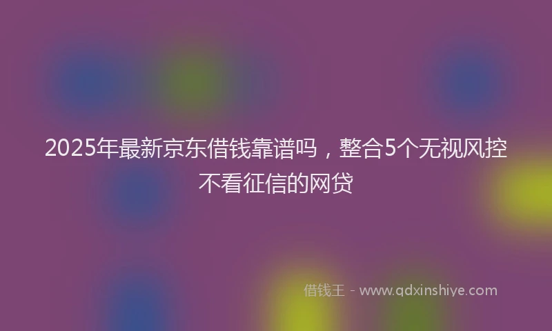 2025年最新京东借钱靠谱吗，整合5个无视风控不看征信的网贷