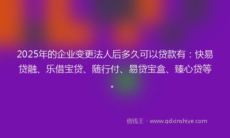 2025年的企业变更法人后多久可以贷款有：快易贷融、乐借宝贷、随行付、易贷宝盒、臻心贷等。