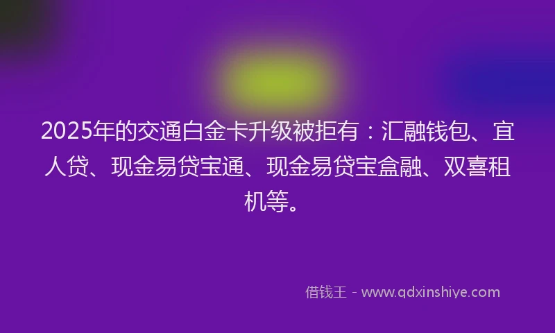 2025年的交通白金卡升级被拒有：汇融钱包、宜人贷、现金易贷宝通、现金易贷宝盒融、双喜租机等。