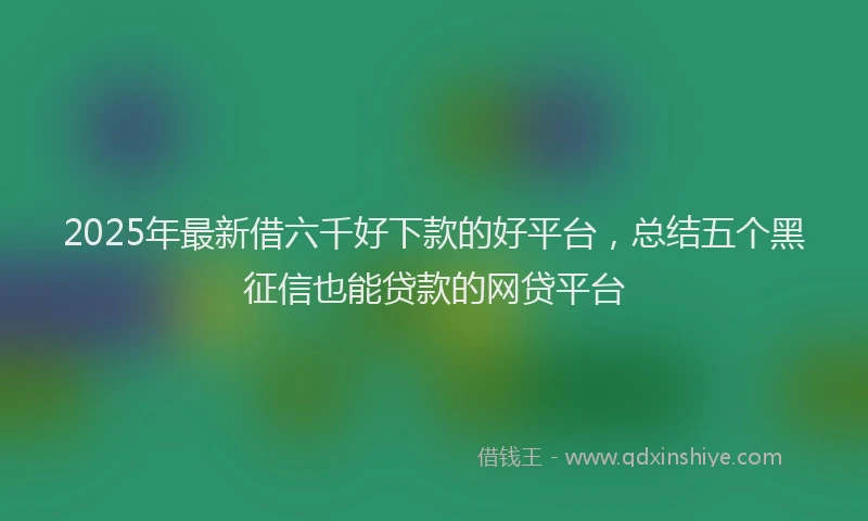 2025年最新借六千好下款的好平台，总结五个黑征信也能贷款的网贷平台