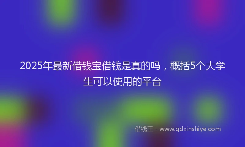 2025年最新借钱宝借钱是真的吗，概括5个大学生可以使用的平台