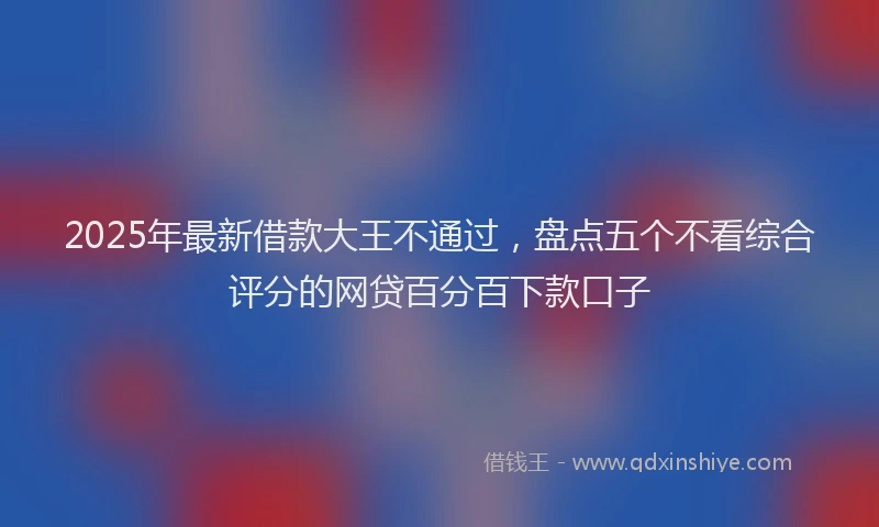 2025年最新借款大王不通过，盘点五个不看综合评分的网贷百分百下款口子