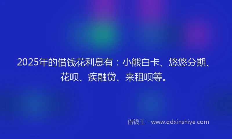 2025年的借钱花利息有：小熊白卡、悠悠分期、花呗、疾融贷、来租呗等。