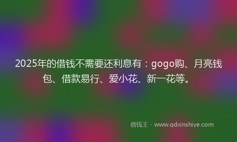 2025年的借钱不需要还利息有：gogo购、月亮钱包、借款易行、爱小花、新一花等。