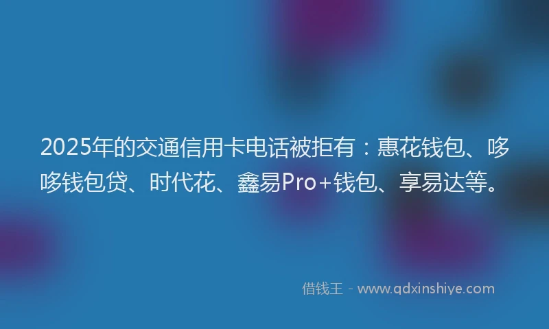 2025年的交通信用卡电话被拒有：惠花钱包、哆哆钱包贷、时代花、鑫易Pro+钱包、享易达等。