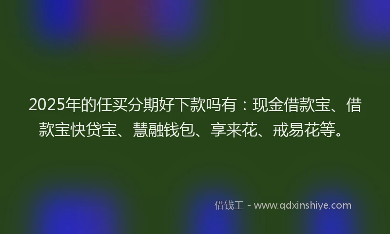 2025年的任买分期好下款吗有：现金借款宝、借款宝快贷宝、慧融钱包、享来花、戒易花等。