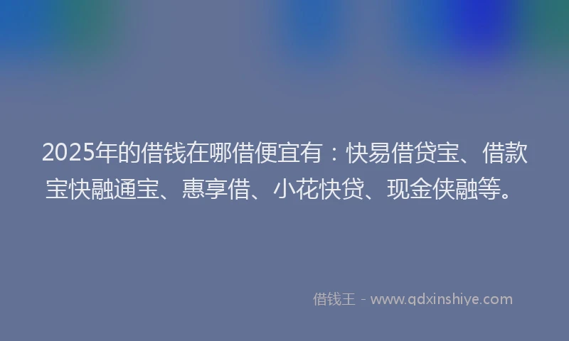 2025年的借钱在哪借便宜有：快易借贷宝、借款宝快融通宝、惠享借、小花快贷、现金侠融等。