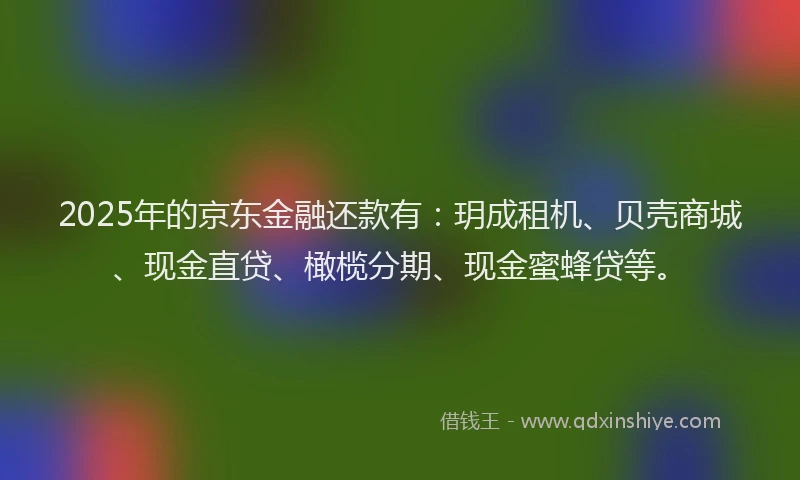2025年的京东金融还款有：玥成租机、贝壳商城、现金直贷、橄榄分期、现金蜜蜂贷等。