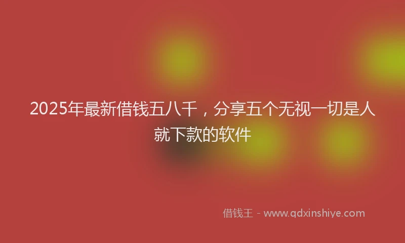 2025年最新借钱五八千，分享五个无视一切是人就下款的软件