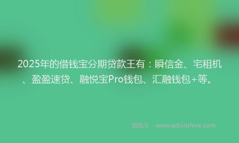 2025年的借钱宝分期贷款王有：瞬信金、宅租机、盈盈速贷、融悦宝Pro钱包、汇融钱包+等。
