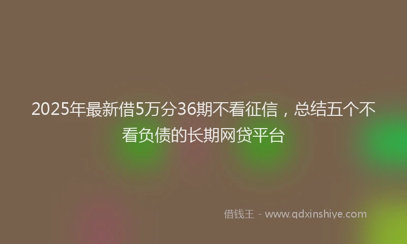 2025年最新借5万分36期不看征信，总结五个不看负债的长期网贷平台