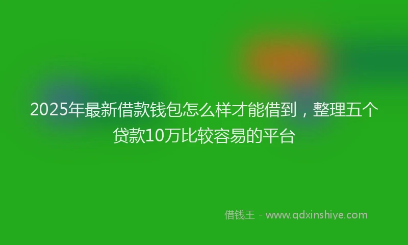 2025年最新借款钱包怎么样才能借到，整理五个贷款10万比较容易的平台