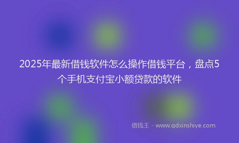 2025年最新借钱软件怎么操作借钱平台，盘点5个手机支付宝小额贷款的软件