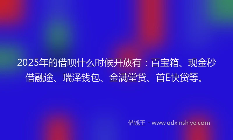 2025年的借呗什么时候开放有：百宝箱、现金秒借融途、瑞泽钱包、金满堂贷、首E快贷等。