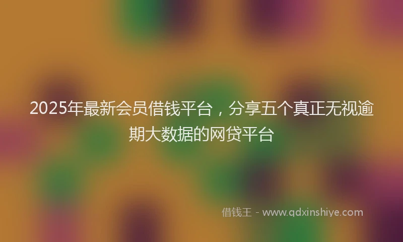 2025年最新会员借钱平台，分享五个真正无视逾期大数据的网贷平台