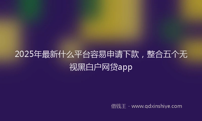 2025年最新什么平台容易申请下款，整合五个无视黑白户网贷app