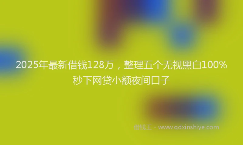 2025年最新借钱128万，整理五个无视黑白100%秒下网贷小额夜间口子