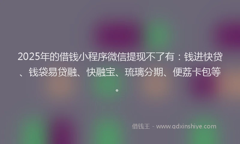 2025年的借钱小程序微信提现不了有：钱进快贷、钱袋易贷融、快融宝、琉璃分期、便荔卡包等。