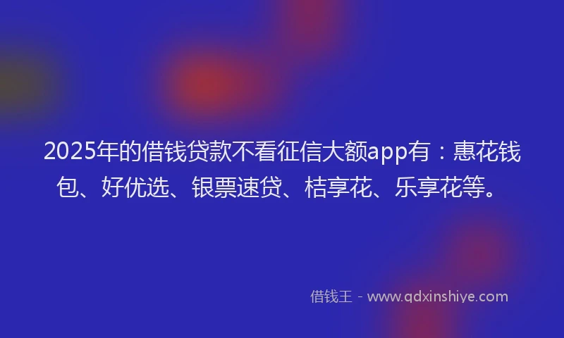 2025年的借钱贷款不看征信大额app有：惠花钱包、好优选、银票速贷、桔享花、乐享花等。