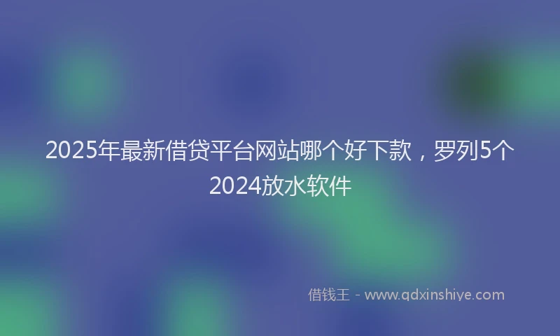 2025年最新借贷平台网站哪个好下款，罗列5个2024放水软件