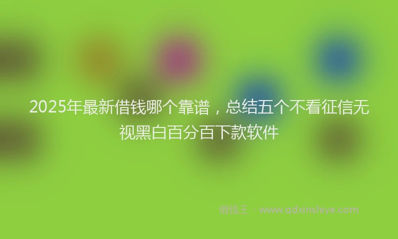 2025年最新借钱哪个靠谱，总结五个不看征信无视黑白百分百下款软件