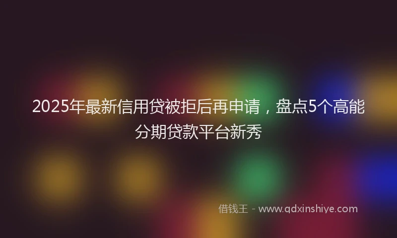 2025年最新信用贷被拒后再申请，盘点5个高能分期贷款平台新秀