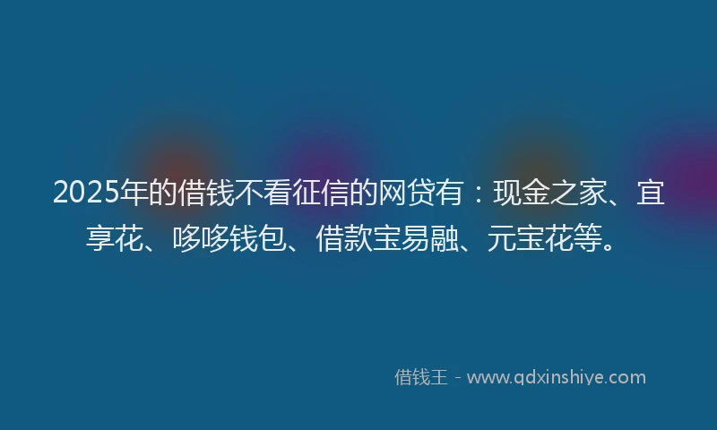 2025年的借钱不看征信的网贷有：现金之家、宜享花、哆哆钱包、借款宝易融、元宝花等。