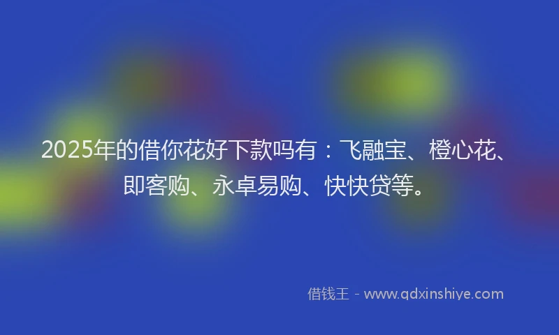2025年的借你花好下款吗有：飞融宝、橙心花、即客购、永卓易购、快快贷等。