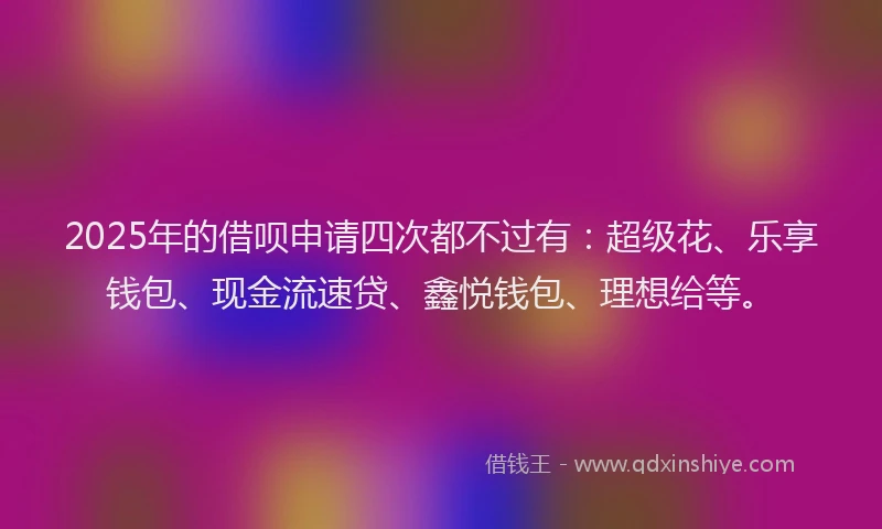 2025年的借呗申请四次都不过有：超级花、乐享钱包、现金流速贷、鑫悦钱包、理想给等。