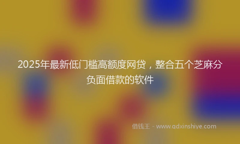 2025年最新低门槛高额度网贷，整合五个芝麻分负面借款的软件