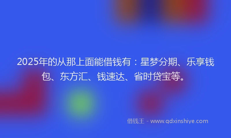 2025年的从那上面能借钱有：星梦分期、乐享钱包、东方汇、钱速达、省时贷宝等。