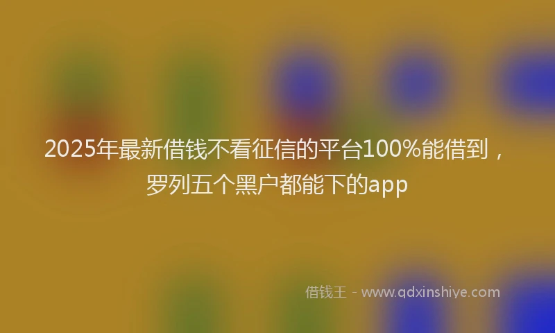 2025年最新借钱不看征信的平台100%能借到，罗列五个黑户都能下的app