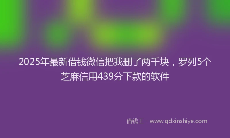 2025年最新借钱微信把我删了两千块，罗列5个芝麻信用439分下款的软件