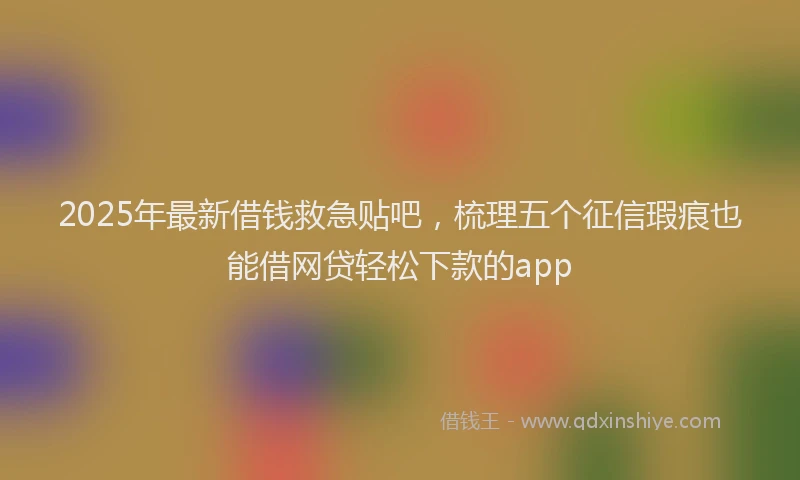2025年最新借钱救急贴吧，梳理五个征信瑕疵也能借网贷轻松下款的app