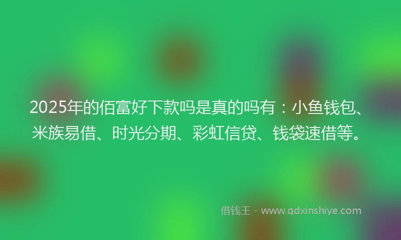 2025年的佰富好下款吗是真的吗有：小鱼钱包、米族易借、时光分期、彩虹信贷、钱袋速借等。