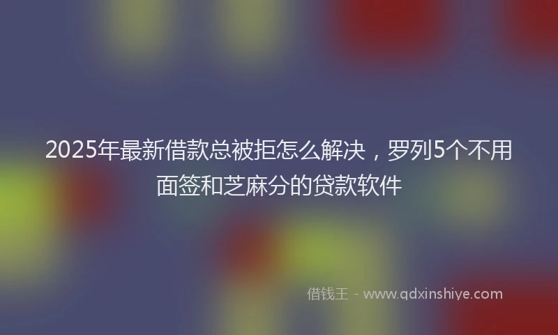 2025年最新借款总被拒怎么解决，罗列5个不用面签和芝麻分的贷款软件