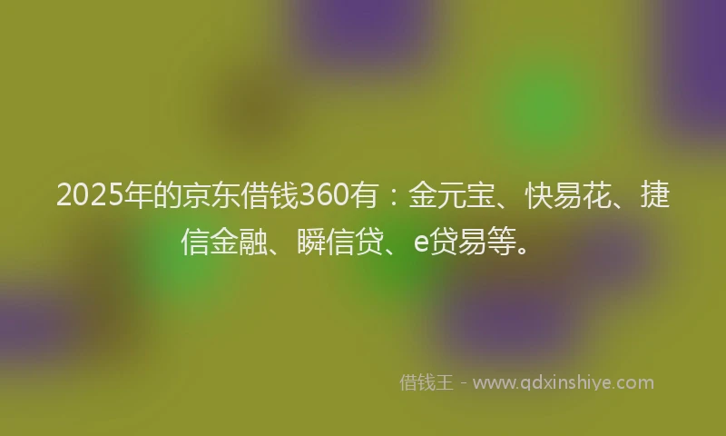 2025年的京东借钱360有：金元宝、快易花、捷信金融、瞬信贷、e贷易等。