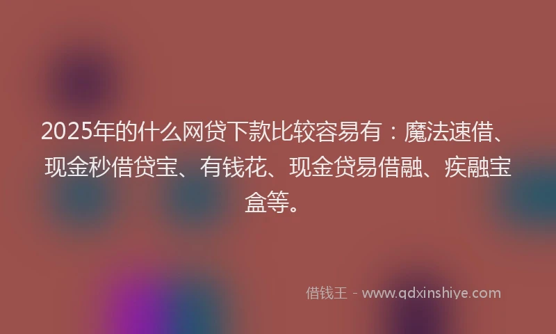 2025年的什么网贷下款比较容易有：魔法速借、现金秒借贷宝、有钱花、现金贷易借融、疾融宝盒等。