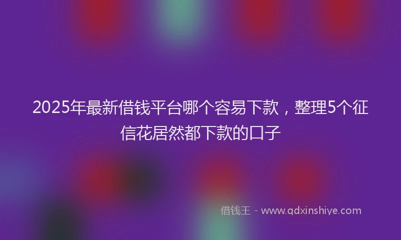 2025年最新借钱平台哪个容易下款，整理5个征信花居然都下款的口子