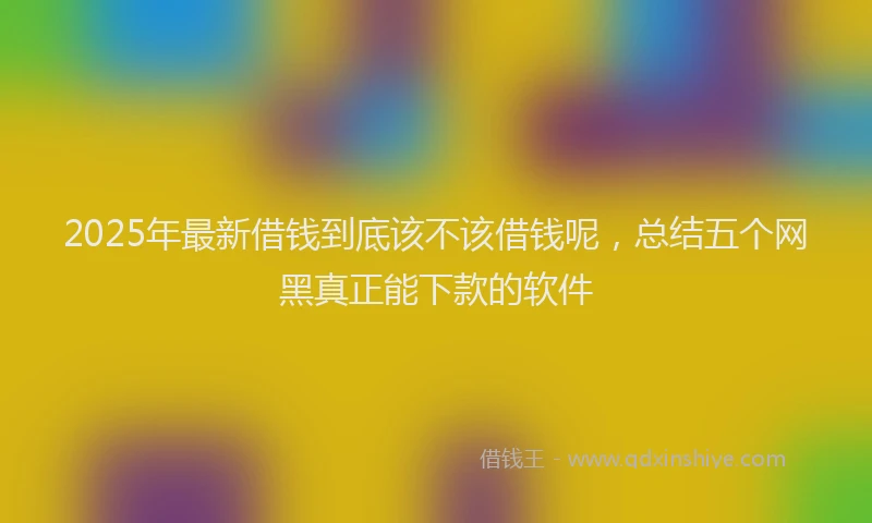 2025年最新借钱到底该不该借钱呢，总结五个网黑真正能下款的软件