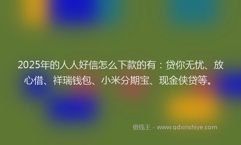 2025年的人人好信怎么下款的有：贷你无忧、放心借、祥瑞钱包、小米分期宝、现金侠贷等。