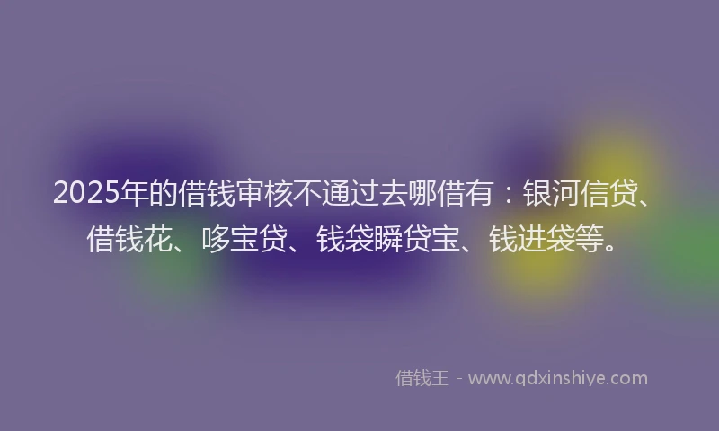 2025年的借钱审核不通过去哪借有：银河信贷、借钱花、哆宝贷、钱袋瞬贷宝、钱进袋等。