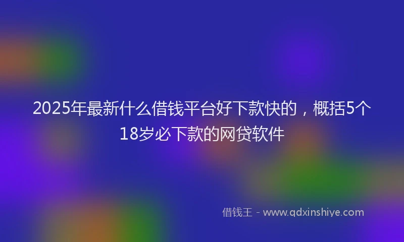 2025年最新什么借钱平台好下款快的，概括5个18岁必下款的网贷软件